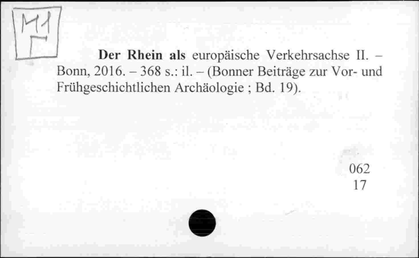 ﻿HJ
г
Der Rhein als europäische Verkehrsachse II. -
Bonn, 2016. - 368 s.: il. - (Bonner Beiträge zur Vor- und Frühgeschichtlichen Archäologie ; Bd. 19).
062
17